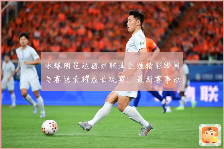 冰球明星达赫尔职业生涯精彩瞬间与赛场荣耀成长观察：最新赛事动态与深度分析