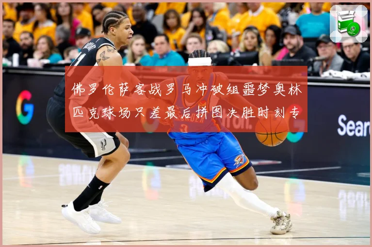 佛罗伦萨客战罗马冲破组噩梦奥林匹克球场只差最后拼图决胜时刻专题观察：最新赛事动态与深度分析