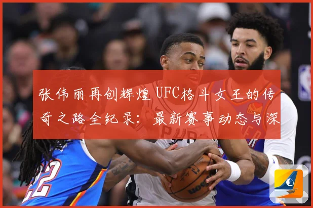 张伟丽再创辉煌 UFC格斗女王的传奇之路全纪录：最新赛事动态与深度分析