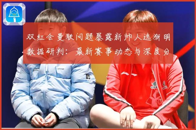 双红会曼联问题暴露新帅人选渐明数据研判：最新赛事动态与深度分析