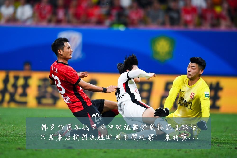 佛罗伦萨客战罗马冲破组噩梦奥林匹克球场只差最后拼图决胜时刻专题观察：最新赛事动态与深度分析