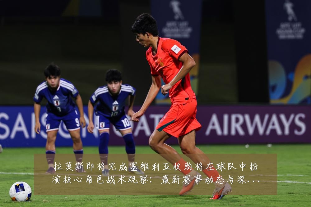 拉莫斯即将完成塞维利亚收购将在球队中扮演核心角色战术观察：最新赛事动态与深度分析